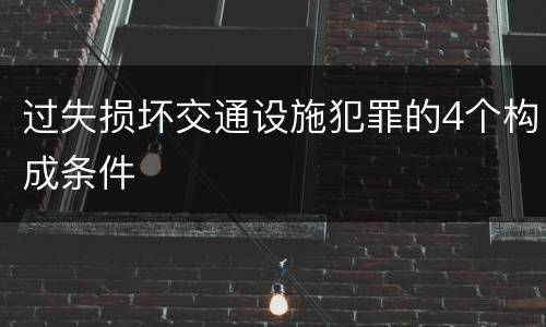 过失损坏交通设施犯罪的4个构成条件