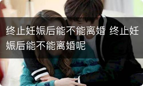 终止妊娠后能不能离婚 终止妊娠后能不能离婚呢