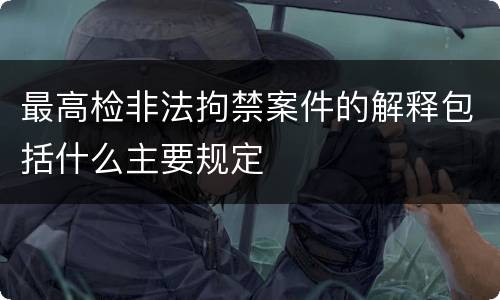 最高检非法拘禁案件的解释包括什么主要规定