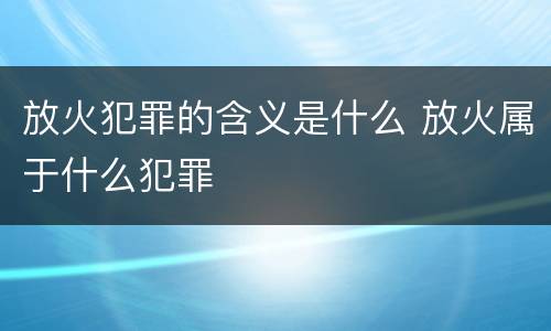 放火犯罪的含义是什么 放火属于什么犯罪