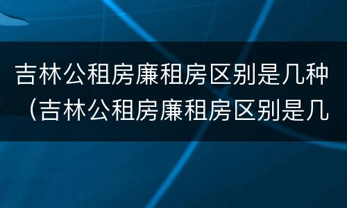 吉林公租房廉租房区别是几种（吉林公租房廉租房区别是几种房）