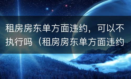 租房房东单方面违约，可以不执行吗（租房房东单方面违约,可以不执行吗合法吗）