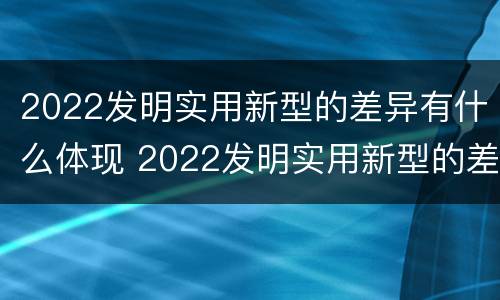 2022发明实用新型的差异有什么体现 2022发明实用新型的差异有什么体现呢
