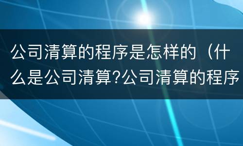 公司清算的程序是怎样的（什么是公司清算?公司清算的程序）