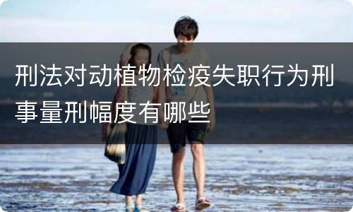 刑法对动植物检疫失职行为刑事量刑幅度有哪些