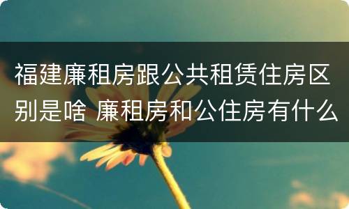 福建廉租房跟公共租赁住房区别是啥 廉租房和公住房有什么区别