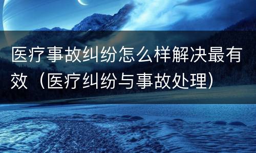 医疗事故纠纷怎么样解决最有效（医疗纠纷与事故处理）