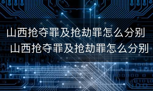 山西抢夺罪及抢劫罪怎么分别 山西抢夺罪及抢劫罪怎么分别判刑