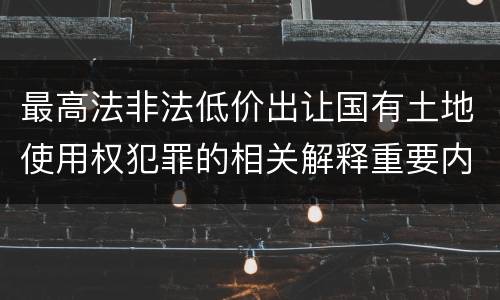 最高法非法低价出让国有土地使用权犯罪的相关解释重要内容有哪些