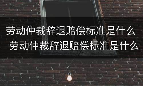 劳动仲裁辞退赔偿标准是什么 劳动仲裁辞退赔偿标准是什么样的