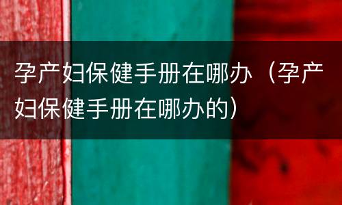 孕产妇保健手册在哪办（孕产妇保健手册在哪办的）