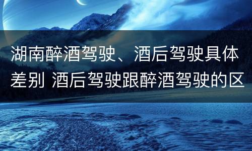 湖南醉酒驾驶、酒后驾驶具体差别 酒后驾驶跟醉酒驾驶的区别