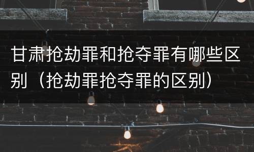 甘肃抢劫罪和抢夺罪有哪些区别（抢劫罪抢夺罪的区别）