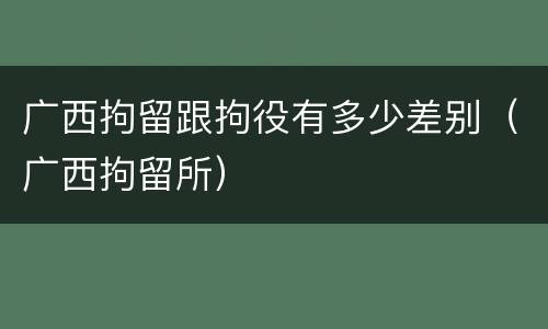 广西拘留跟拘役有多少差别（广西拘留所）