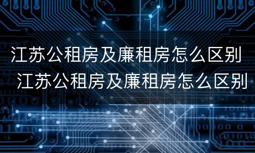 江苏公租房及廉租房怎么区别 江苏公租房及廉租房怎么区别的