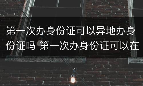 第一次办身份证可以异地办身份证吗 第一次办身份证可以在异地办理身份证吗
