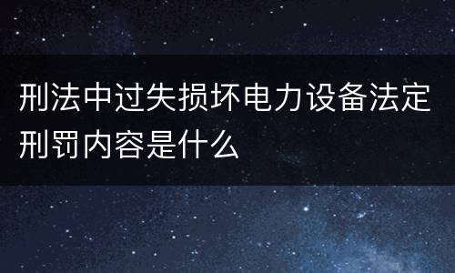 刑法中过失损坏电力设备法定刑罚内容是什么