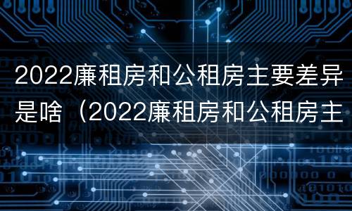 2022廉租房和公租房主要差异是啥（2022廉租房和公租房主要差异是啥呢）