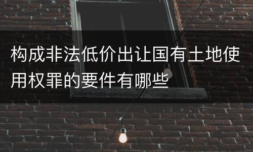 构成非法低价出让国有土地使用权罪的要件有哪些