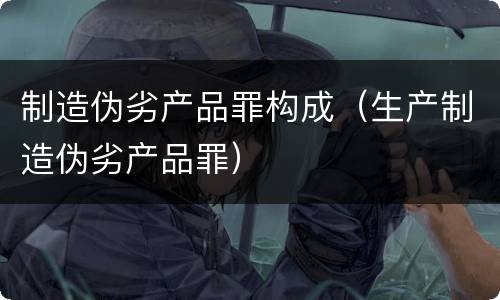 制造伪劣产品罪构成（生产制造伪劣产品罪）