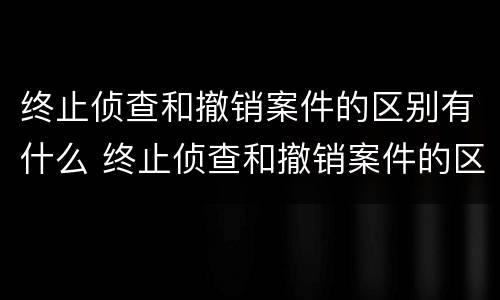 终止侦查和撤销案件的区别有什么 终止侦查和撤销案件的区别有什么不同