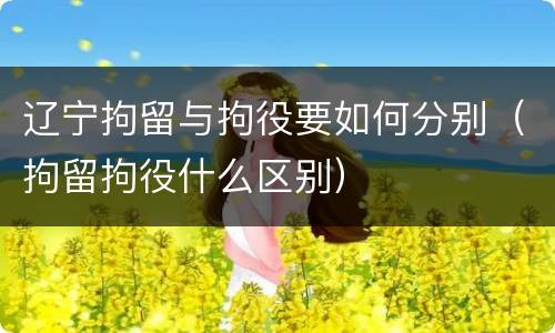 辽宁拘留与拘役要如何分别（拘留拘役什么区别）
