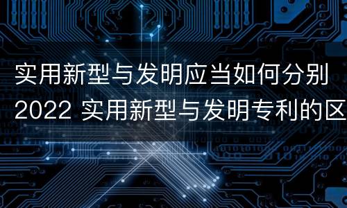 实用新型与发明应当如何分别2022 实用新型与发明专利的区别有哪些