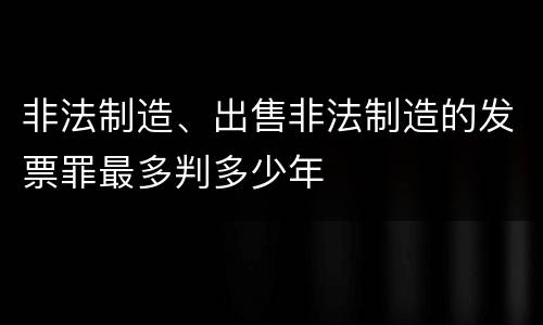 非法制造、出售非法制造的发票罪最多判多少年