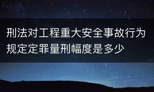 刑法对工程重大安全事故行为规定定罪量刑幅度是多少