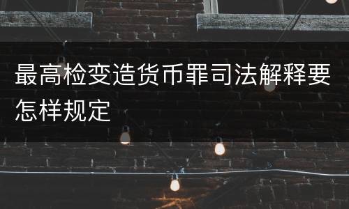 最高检变造货币罪司法解释要怎样规定