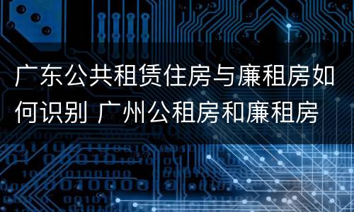 广东公共租赁住房与廉租房如何识别 广州公租房和廉租房