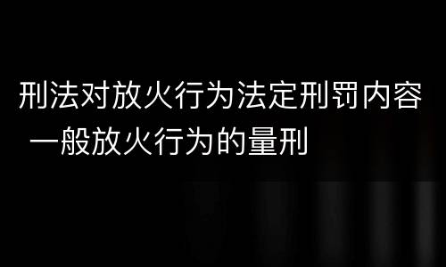 刑法对放火行为法定刑罚内容 一般放火行为的量刑