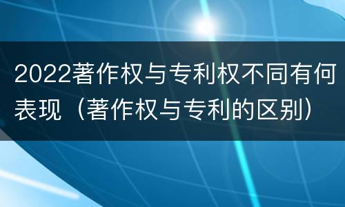 2022著作权与专利权不同有何表现（著作权与专利的区别）