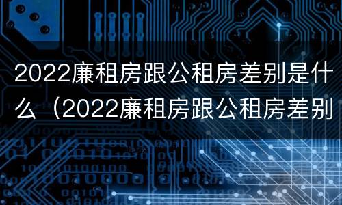 2022廉租房跟公租房差别是什么（2022廉租房跟公租房差别是什么呀）
