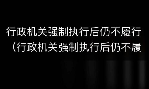 行政机关强制执行后仍不履行（行政机关强制执行后仍不履行的情形）
