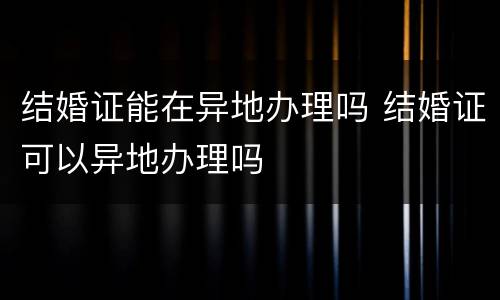 结婚证能在异地办理吗 结婚证可以异地办理吗