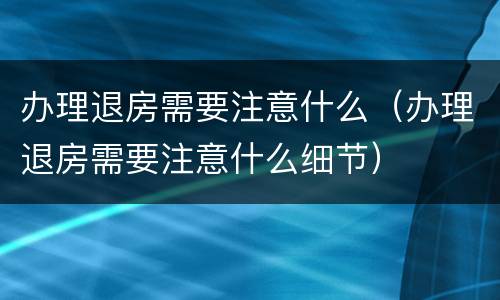 办理退房需要注意什么（办理退房需要注意什么细节）