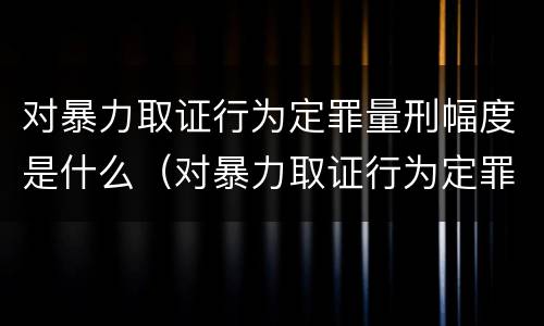 对暴力取证行为定罪量刑幅度是什么（对暴力取证行为定罪量刑幅度是什么）
