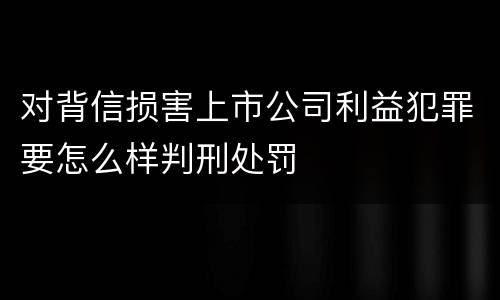 对背信损害上市公司利益犯罪要怎么样判刑处罚