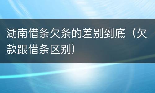 湖南借条欠条的差别到底（欠款跟借条区别）