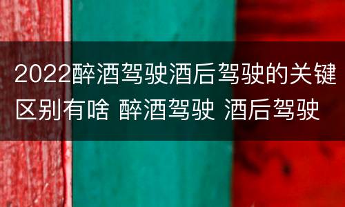 2022醉酒驾驶酒后驾驶的关键区别有啥 醉酒驾驶 酒后驾驶 区别