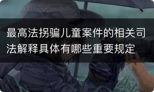 最高法拐骗儿童案件的相关司法解释具体有哪些重要规定