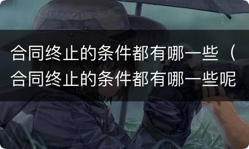 合同终止的条件都有哪一些（合同终止的条件都有哪一些呢）