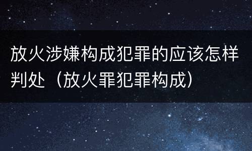 放火涉嫌构成犯罪的应该怎样判处（放火罪犯罪构成）