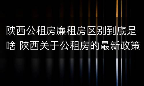 陕西公租房廉租房区别到底是啥 陕西关于公租房的最新政策
