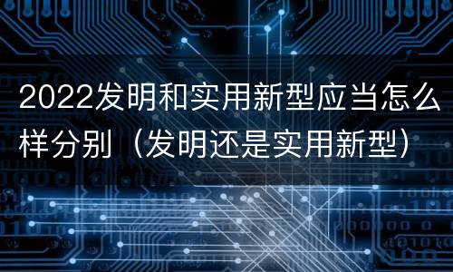 2022发明和实用新型应当怎么样分别（发明还是实用新型）