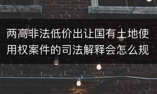 两高非法低价出让国有土地使用权案件的司法解释会怎么规定