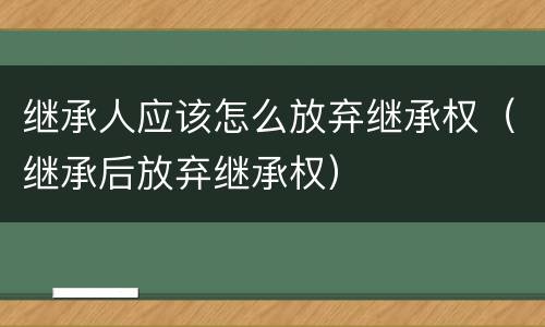 继承人应该怎么放弃继承权（继承后放弃继承权）