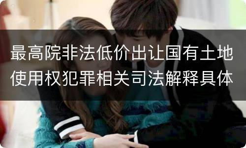 最高院非法低价出让国有土地使用权犯罪相关司法解释具体有哪些重要规定