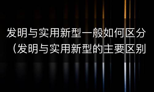 发明与实用新型一般如何区分（发明与实用新型的主要区别）